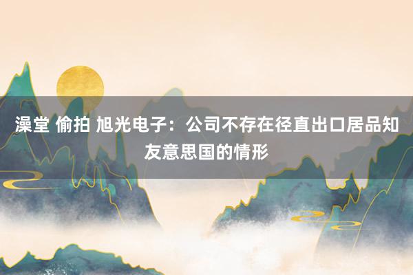 澡堂 偷拍 旭光电子：公司不存在径直出口居品知友意思国的情形