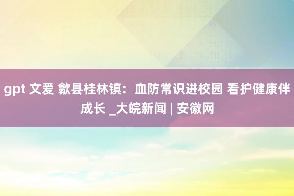 gpt 文爱 歙县桂林镇:血防常识进校园 看护健康伴成长 _大皖新闻 | 安徽网