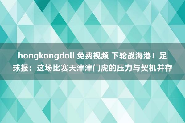 hongkongdoll 免费视频 下轮战海港！足球报：这场比赛天津津门虎的压力与契机并存